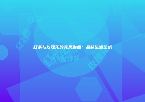 红茶与玫瑰花的完美融合：品味生活艺术