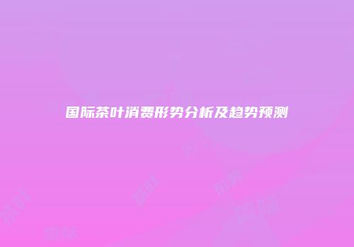 国际茶叶消费形势分析及趋势预测