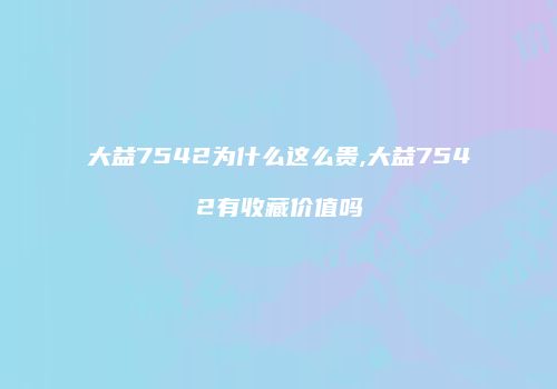 大益7542为什么这么贵,大益7542有收藏价值吗