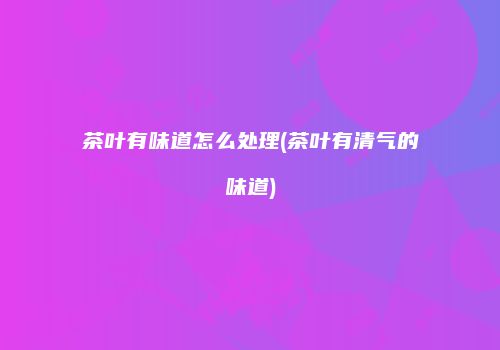 茶叶有味道怎么处理(茶叶有清气的味道)