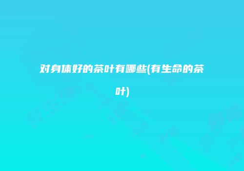 对身体好的茶叶有哪些(有生命的茶叶)