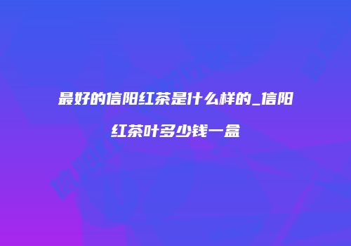 最好的信阳红茶是什么样的_信阳红茶叶多少钱一盒