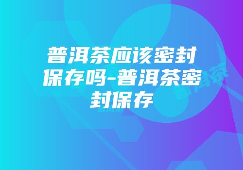 普洱茶应该密封保存吗-普洱茶密封保存