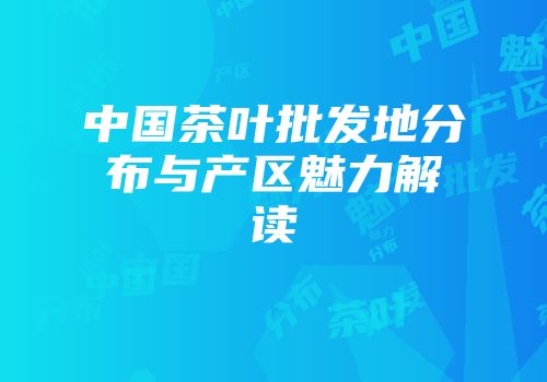 中国茶叶批发地分布与产区魅力解读