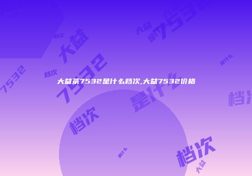 大益茶7532是什么档次,大益7532价格