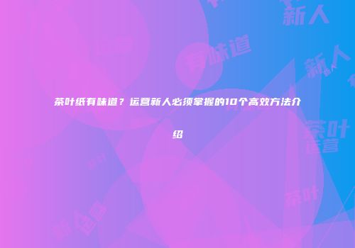 茶叶纸有味道？运营新人必须掌握的10个高效方法介绍
