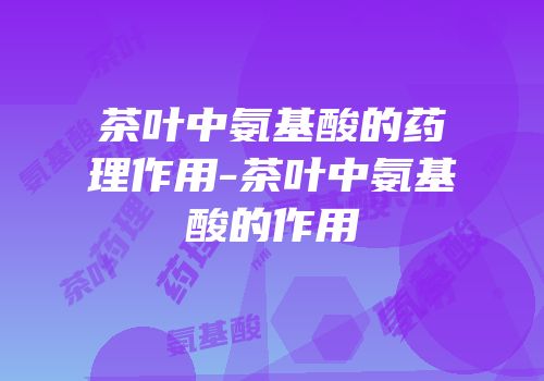 茶叶中氨基酸的药理作用-茶叶中氨基酸的作用