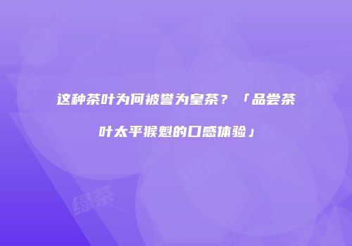 这种茶叶为何被誉为皇茶？「品尝茶叶太平猴魁的口感体验」