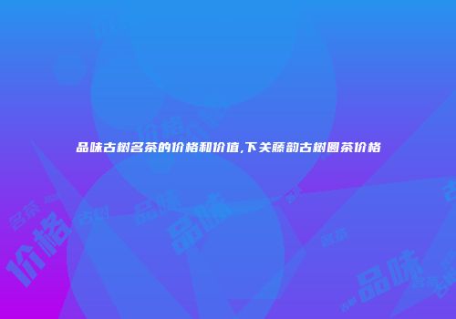 品味古树名茶的价格和价值,下关藤韵古树圆茶价格