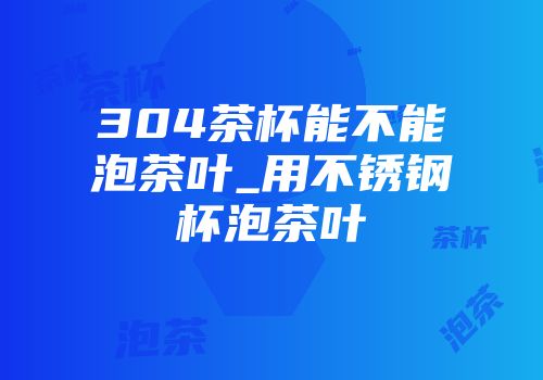 304茶杯能不能泡茶叶_用不锈钢杯泡茶叶