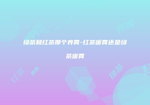 绿茶和红茶那个养胃-红茶暖胃还是绿茶暖胃