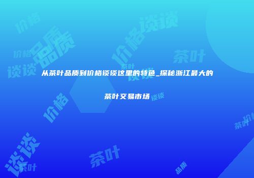 从茶叶品质到价格谈谈这里的特色_探秘浙江最大的茶叶交易市场