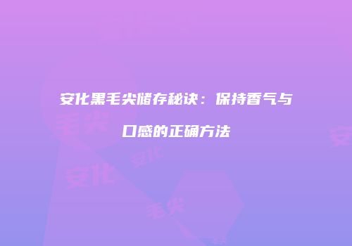 安化黑毛尖储存秘诀：保持香气与口感的正确方法
