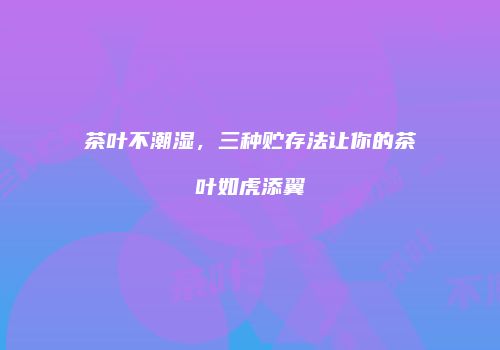 茶叶不潮湿，三种贮存法让你的茶叶如虎添翼