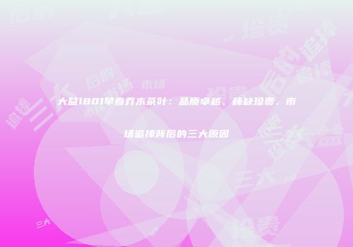 大益1801早春乔木茶叶：品质卓越、稀缺珍贵，市场追捧背后的三大原因