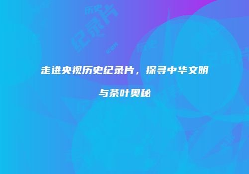 走进央视历史纪录片，探寻中华文明与茶叶奥秘