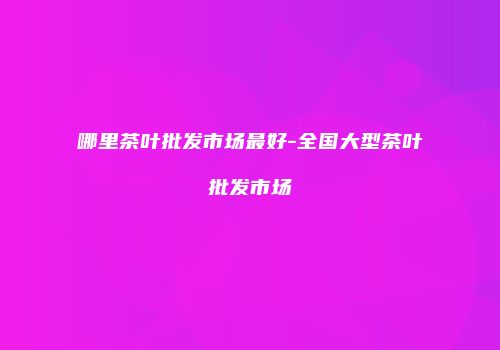 哪里茶叶批发市场最好-全国大型茶叶批发市场
