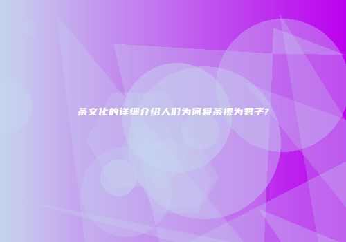 茶文化的详细介绍人们为何将茶视为君子?