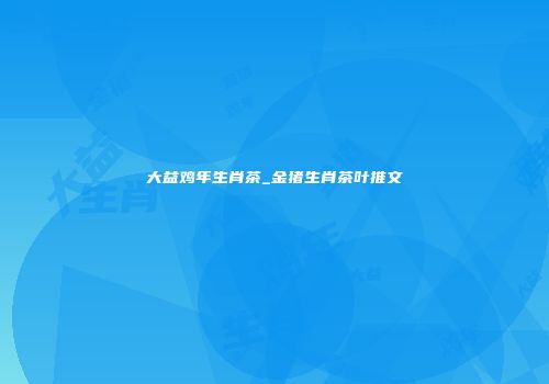 大益鸡年生肖茶_金猪生肖茶叶推文