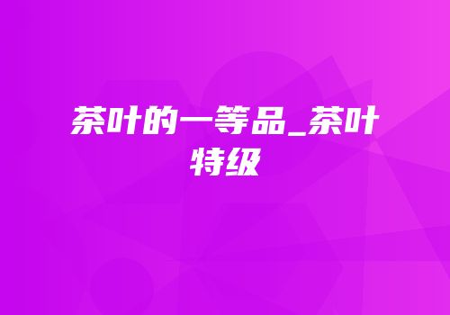 茶叶的一等品_茶叶特级