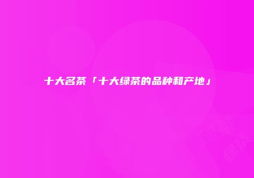 十大名茶「十大绿茶的品种和产地」