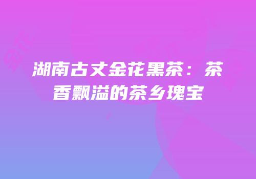 湖南古丈金花黑茶：茶香飘溢的茶乡瑰宝
