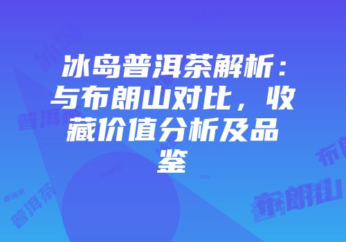 冰岛普洱茶解析：与布朗山对比，收藏价值分析及品鉴