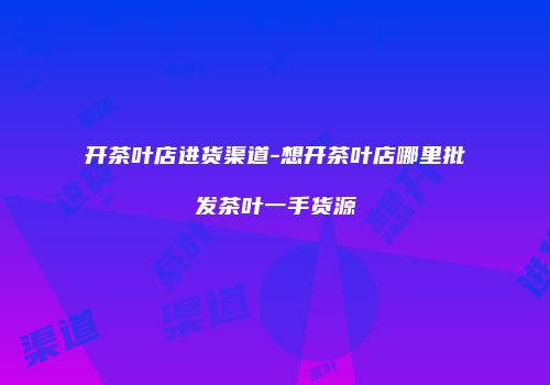 开茶叶店进货渠道-想开茶叶店哪里批发茶叶一手货源