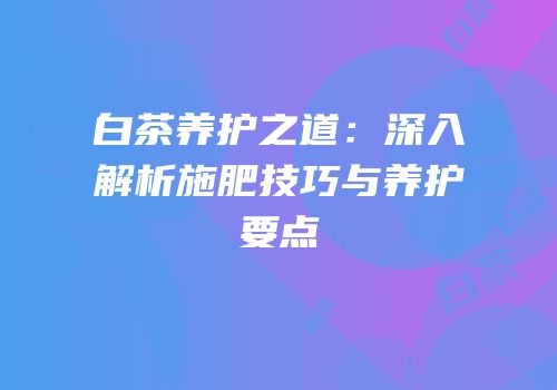 白茶养护之道：深入解析施肥技巧与养护要点