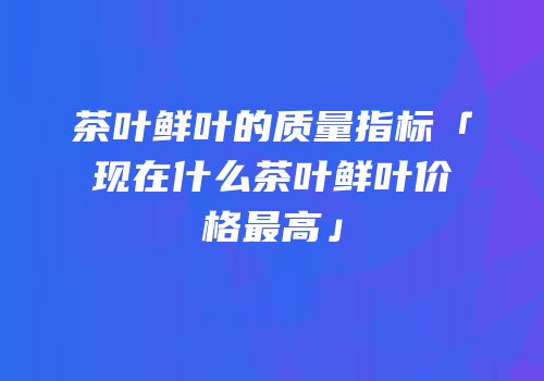 茶叶鲜叶的质量指标「现在什么茶叶鲜叶价格最高」