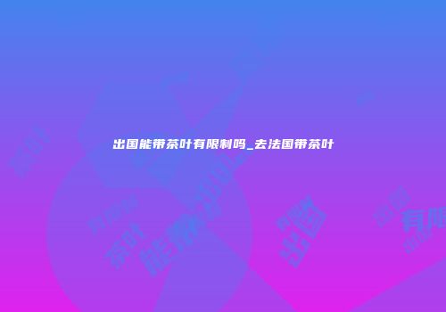 出国能带茶叶有限制吗_去法国带茶叶