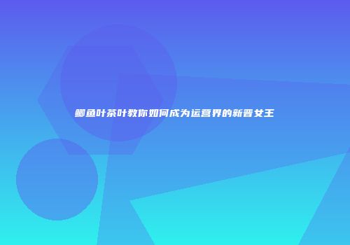 鲫鱼叶茶叶教你如何成为运营界的新晋女王