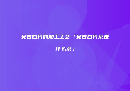 安吉白片的加工工艺「安吉白片茶是什么茶」
