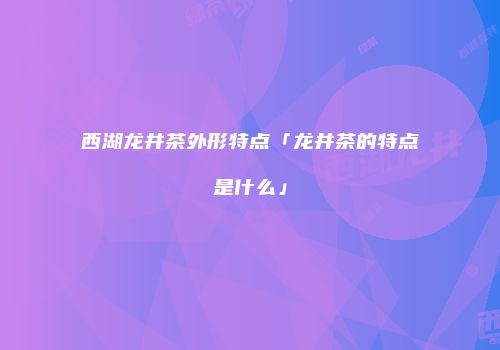 西湖龙井茶外形特点「龙井茶的特点是什么」