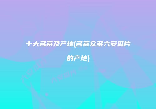 十大名茶及产地(名茶众多六安瓜片的产地)