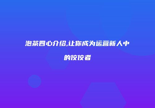 泡茶四心介绍,让你成为运营新人中的佼佼者
