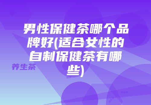 男性保健茶哪个品牌好(适合女性的自制保健茶有哪些)