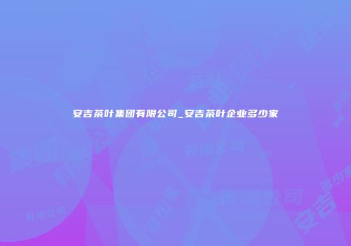 安吉茶叶集团有限公司_安吉茶叶企业多少家