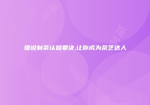 细说制茶认知要诀,让你成为茶艺达人