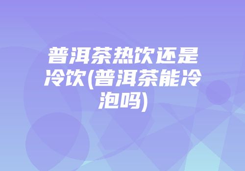 普洱茶热饮还是冷饮(普洱茶能冷泡吗)