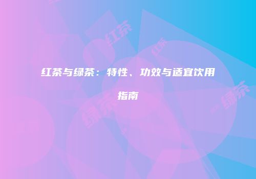红茶与绿茶：特性、功效与适宜饮用指南