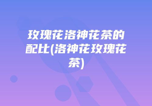 玫瑰花洛神花茶的配比(洛神花玫瑰花茶)