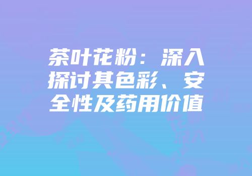 茶叶花粉：深入探讨其色彩、安全性及药用价值