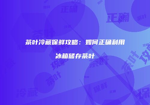 茶叶冷藏保鲜攻略：如何正确利用冰箱储存茶叶