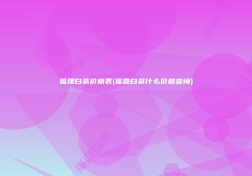 福建白茶价格表(福鼎白茶什么价格查询)