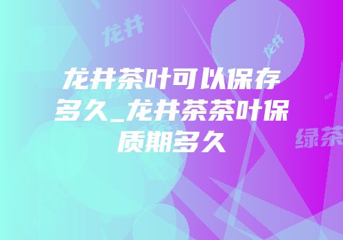 龙井茶叶可以保存多久_龙井茶茶叶保质期多久