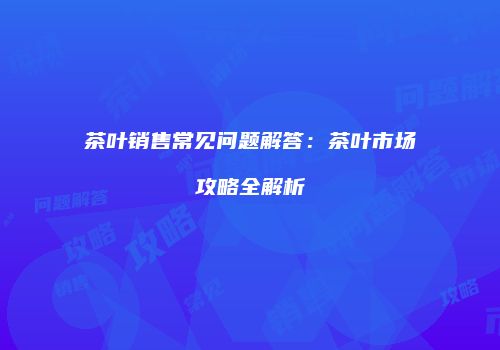 茶叶销售常见问题解答：茶叶市场攻略全解析