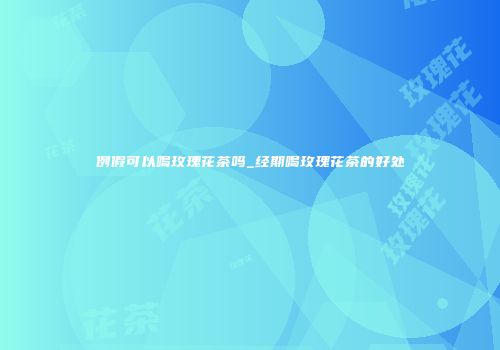 例假可以喝玫瑰花茶吗_经期喝玫瑰花茶的好处