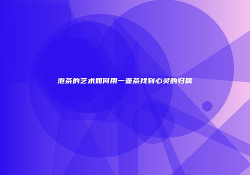 泡茶的艺术如何用一壶茶找到心灵的归属
