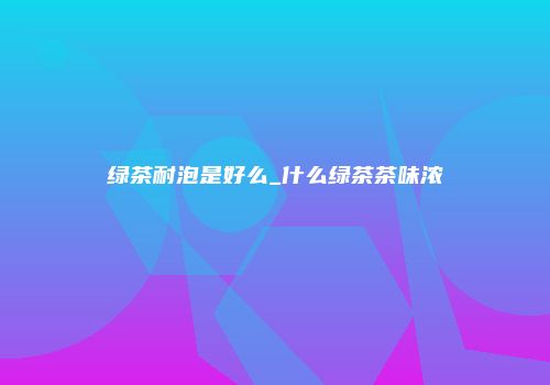 绿茶耐泡是好么_什么绿茶茶味浓